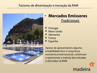 Factores de dinamização e inovação da RAM


                 • Mercados Emissores
                               Tradicionais
                    Portugal
                    Reino Unido
                    Alemanha
                    França
                    Espanha

                  Apesar de apresentarem alguma
                  instabilidade face à conjuntura
                  económica internacional, continuam
                  a representar a maioria das entradas
                  e dormidas na RAM
 