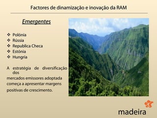 Factores de dinamização e inovação da RAM

        Emergentes

   Polónia
   Rússia
   Republica Checa
   Estónia
   Hungria

A estratégia de diversificação
   dos
mercados emissores adoptada
começa a apresentar margens
positivas de crescimento.
 