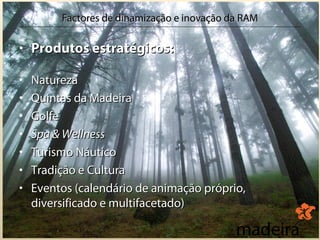 Factores de dinamização e inovação da RAM

• Produtos estratégicos:

•   Natureza
•   Quintas da Madeira
•   Golfe
•   Spa & Wellness
•   Turismo Náutico
•   Tradição e Cultura
•   Eventos (calendário de animação próprio,
    diversificado e multifacetado)
 