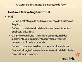 Factores de dinamização e inovação da RAM

• Gestão e Marketing territorial
• POT
  – Define a estratégia de desenvolvimento do turismo na
    Região;
  – Define o modelo territorial a adoptar (investimentos
    públicos/ privados);
  – Garante o equilíbrio na distribuição territorial dos
    alojamentos e equipamentos turísticos/recursos
    humanos, culturais e naturais;
  – Define o crescimento dentro e fora das localidades;
  – Descentralização/desenvolvimento territorial da oferta;
  – Diversificação da oferta.
 