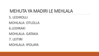 MEHUTA YA MADIRI LE MEHLALA
5. LEDIROLLI
MOHLALA: OTLOLLA
6.LEDIRAKI
MOHLALA: GATAKA
7. LEITIRI
MOHLALA: IPOLAYA
 