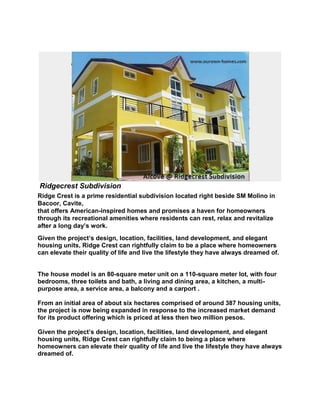 Ridgecrest Subdivision<br />Ridge Crest is a prime residential subdivision located right beside SM Molino in Bacoor, Cavite,that offers American-inspired homes and promises a haven for homeowners through its recreational amenities where residents can rest, relax and revitalize after a long day’s work. <br />Given the project’s design, location, facilities, land development, and elegant housing units, Ridge Crest can rightfully claim to be a place where homeowners can elevate their quality of life and live the lifestyle they have always dreamed of.<br />The house model is an 80-square meter unit on a 110-square meter lot, with four bedrooms, three toilets and bath, a living and dining area, a kitchen, a multi-purpose area, a service area, a balcony and a carport . From an initial area of about six hectares comprised of around 387 housing units, the project is now being expanded in response to the increased market demand for its product offering which is priced at less then two million pesos. Given the project’s design, location, facilities, land development, and elegant housing units, Ridge Crest can rightfully claim to being a place where homeowners can elevate their quality of life and live the lifestyle they have always dreamed of.<br />Madison<br />                        <br />House Features:Floor Area: 110 sq. m.Lot Area: 80 sq. m.Three (3) StoreyFour (4) BedroomsThree (3) Toilet & BathLiving AreaDining AreaKitchenMulti-Purpose AreaService AreaBalconyCarportHouse Finishes:Painted Exterior/Interior WallsTiled Toilet & BathTiled Kitchen Counter with Stainless Kitchen SinkPowder Coated Cathedral WindowDecorative Accent StonesProvision for CATV, Telephone and Air-Conditioning Units<br />AMENITIES & FACILITIES:<br />Actual photo of the Clubhouse<br />ClubhouseSwimming PoolMulti-Purpose CourtPark/Children’s PlaygroundJogging PathElevated Water Tank24-Hour Security<br />e 1 &2Beside SM Ph Dressed - up unit<br />Master Bedroom<br />Attic<br />Bedroom 1<br />Bedroom 2<br />Dining<br />Stair and Kitchen<br />Bedroom 3<br />Living<br />Toilet<br />Floor Plan<br />Sample Computation for Bank - Ibig<br />Sample Computation for Bank-IBIG FinancingSummit at Ridgecrest (Madison)-Bacoor,CaviteLot area:80 sq.m.  Floor Area:110 sq.m.TOTAL SELLING PRICE2,483,000.00TOTAL CONTRACT PRICE (inc. of Proc.Fee)2,681,640.00DOWNPAYMENT                            536,328.00 Less: Reservation Fee                              30,000.00 Net Equity                            506,328.00 In 24 Months                              21,097.00 LOANABLE AMOUNT                         2,145,312.00 0.0214939  5 yrs.46,598.240.013493510 yrs.29,367.160.01105398915 yrs.24,070.340.00998379920 yrs.21,719.43***UNITS TURNOVER APPROX 16-19MONTHS WITH DP PERIOD RANGE OF 24 MONTHS***<br />NOTE:<br />Fire and MRI insurance not included.<br />Move-in on the 16th to 19th month within DP period.<br />Processing Fees includes Transfer of Title.<br />Interest rate is reference only.<br />Prevailing interest rate will apply upon loan takeout.<br />Bank terms for OFW is 10 yrs while locally employed has up to 15 yrs.<br />Developer will process loan. Tied up with Metrobank and UCPB.<br />Bank maximum approved amount will depend on salary & age (loan maturity is 55 yrs.)<br />NEARBY ESTABLISHMENTS:<br />Beside/Walking distance to SM Molino, 15 minutes away from SM Bacoor<br />15~ 20 minutes to Puregold, Robinsons Imus<br />12 minutes drive to Ayala Town Center, Festival Mall, Metropolis Alabang<br />30~ 45 minutes drive to Airport and Makati via Daang Hari Highway<br />Near to Schools such as - Statefields College, University of Perpetual Help Molino, De La Salle University-Dasma, PCU<br />Just around the corner resorts & restaurants- Circle Island, Covelandia, Sunwind Resort<br />Accessable<br />For Free Tripping and Viewing please contact;<br />Malou & Brian Andulan<br />E-mail: bmamma2919@yahoo.com.ph<br />Globe: 0917-7503718<br />Smart: 0939-4494562<br />Manila line: 994-1773<br />Cavite line: 046-4816434<br />Website: www.ourown-homes.com<br />