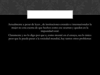 Actualmente a pesar de leyes , de instituciones estatales e internacionales la
mujer no esta exenta de que hechos como ese ocurran y queden en la
impunidad total.
Claramente y no lo digo por que e, como mostré en el ensayo, sea lo único
peor que le pueda pasar a la sociedad mundial, hay tantos otros problemas
 