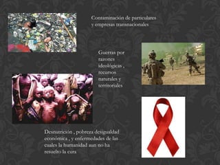 Contaminación de particulares
y empresas transnacionales
Guerras por
razones
ideológicas ,
recursos
naturales y
territoriales
Desnutrición , pobreza desigualdad
económica , y enfermedades de las
cuales la humanidad aun no ha
resuelto la cura
 