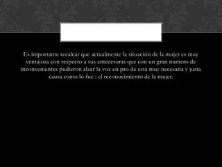 Es importante recalcar que actualmente la situación de la mujer es muy
ventajosa con respecto a sus antecesoras que con un gran numero de
inconvenientes pudieron alzar la voz en pro de esta muy necesaria y justa
causa como lo fue : el reconocimiento de la mujer.
 