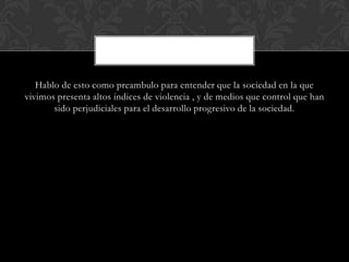 Hablo de esto como preambulo para entender que la sociedad en la que
vivimos presenta altos indices de violencia , y de medios que control que han
sido perjudiciales para el desarrollo progresivo de la sociedad.
 