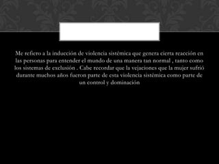 Me refiero a la inducción de violencia sistémica que genera cierta reacción en
las personas para entender el mundo de una manera tan normal , tanto como
los sistemas de exclusión . Cabe recordar que la vejaciones que la mujer sufrió
durante muchos años fueron parte de esta violencia sistémica como parte de
un control y dominación
 