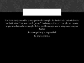 Un echo muy conocido y muy profundo ejemplo de feminicidio y de violencia
simbólica fue “ las muertas de Juárez” hecho ocurrido en el estado mexicano,
y que nos da un claro ejemplo de los problemas que van a bloquear cualquier
lucha:
La corrupción y la impunidad
El conformismo
 