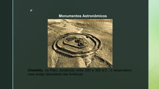 z
Monumentos Astronômicos
Chankillo, no Peru, construído entre 200 e 300 a.C., o observatório
mais antigo descoberto das Américas.
 