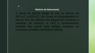 z
O ápice da ciência antiga se deu na Grécia, de
600 a.C. a 400 d.C., em níveis só ultrapassados no
século XVI. Do esforço dos gregos em conhecer a
natureza do cosmos, e com o conhecimento
herdado dos povos mais antigos, surgiram os
primeiros conceitos de Esfera Celeste.
História da Astronomia
 