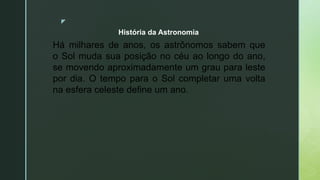 z
Há milhares de anos, os astrônomos sabem que
o Sol muda sua posição no céu ao longo do ano,
se movendo aproximadamente um grau para leste
por dia. O tempo para o Sol completar uma volta
na esfera celeste define um ano.
História da Astronomia
 