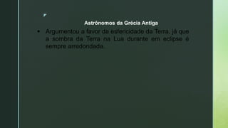 z
Astrônomos da Grécia Antiga
 Argumentou a favor da esfericidade da Terra, já que
a sombra da Terra na Lua durante em eclipse é
sempre arredondada.
 