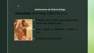 z
Astrônomos da Grécia Antiga
Heráclides de Pontus (388-315 a.C.)
 Propôs que a Terra gira diariamente
sobre seu próprio eixo,
 Que Vênus e Mercúrio orbitam o
Sol,
 Existência de epiciclos.
 