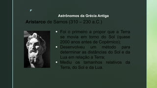 z
Astrônomos da Grécia Antiga
Aristarco de Samos (310 – 230 a.C.)
 Foi o primeiro a propor que a Terra
se movia em torno do Sol (quase
2000 anos antes de Copérnico);
 Desenvolveu um método para
determinar as distâncias do Sol e da
Lua em relação a Terra;
 Mediu os tamanhos relativos da
Terra, do Sol e da Lua.
 