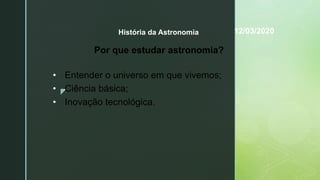 z
História da Astronomia
Por que estudar astronomia?
• Entender o universo em que vivemos;
• Ciência básica;
• Inovação tecnológica.
12/03/2020
 