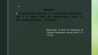 z
Ptolomeu
 Compilou uma série de 13 volumes de astronomia,
que é a maior fonte de conhecimento sobre a
astronomia na Grécia – Almagesto;
Reprodução de parte do Almagesto, de
Claudius Ptolomaeus, escrito entre 127 e
151 d.C.
 