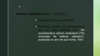 z
Nicolau Copérnico (1473 – 1543 d.C.)
 Nasceu em Torun na Polônia,
 Reafirmou a teoria do Heliocentrismo
em seu mais famosos livro: De
revolutionibus orbium coelestium ("Da
revolução de esferas celestes"),
publicado no ano de sua morte, 1543;
 