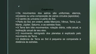 z
 Os movimentos dos astros são uniformes, eternos,
circulares ou uma composição de vários círculos (epiciclos).
 O centro do universo é perto do Sol.
 Perto do Sol, em ordem, estão Mercúrio, Vênus, Terra, Lua,
Marte, Júpiter, Saturno, e as estrelas fixas.
 A Terra tem três movimentos: rotação diária, volta anual, e
inclinação anual de seu eixo.
 O movimento retrógrado dos planetas é explicado pelo
movimento da Terra.
 A distância da Terra ao Sol é pequena se comparada à
distância às estrelas.
Copérnico
 