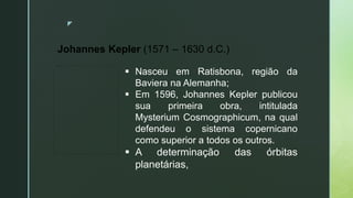 z
Johannes Kepler (1571 – 1630 d.C.)
 Nasceu em Ratisbona, região da
Baviera na Alemanha;
 Em 1596, Johannes Kepler publicou
sua primeira obra, intitulada
Mysterium Cosmographicum, na qual
defendeu o sistema copernicano
como superior a todos os outros.
 A determinação das órbitas
planetárias,
 