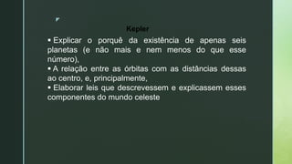 z
 Explicar o porquê da existência de apenas seis
planetas (e não mais e nem menos do que esse
número),
 A relação entre as órbitas com as distâncias dessas
ao centro, e, principalmente,
 Elaborar leis que descrevessem e explicassem esses
componentes do mundo celeste
Kepler
 