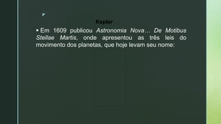 z
 Em 1609 publicou Astronomia Nova… De Motibus
Stellae Martis, onde apresentou as três leis do
movimento dos planetas, que hoje levam seu nome:
Kepler
 