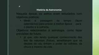 z
Naquela época, os astros eram estudados com
objetivos práticos:
• Medir a passagem do tempo (fazer
calendários) para prever a melhor época para
o plantio e a colheita,
Objetivos relacionados à astrologia, como fazer
previsões do futuro,
• já que, não tendo qualquer conhecimento das
leis da natureza (física), acreditavam que os
deuses do céu tinham o poder da colheita, da
chuva e mesmo da vida.
História da Astronomia
 