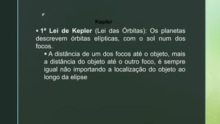 z
 1ª Lei de Kepler (Lei das Órbitas): Os planetas
descrevem órbitas elípticas, com o sol num dos
focos.
 A distância de um dos focos até o objeto, mais
a distância do objeto até o outro foco, é sempre
igual não importando a localização do objeto ao
longo da elipse
Kepler
 