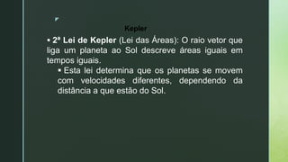 z
 2ª Lei de Kepler (Lei das Áreas): O raio vetor que
liga um planeta ao Sol descreve áreas iguais em
tempos iguais.
 Esta lei determina que os planetas se movem
com velocidades diferentes, dependendo da
distância a que estão do Sol.
Kepler
 