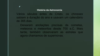 z
Vários séculos antes de Cristo, os chineses
sabiam a duração do ano e usavam um calendário
de 365 dias.
Deixaram anotações precisas de cometas,
meteoros e meteoritos desde 700 a.C. Mais
tarde, também observaram as estrelas que
agora chamamos de supernovas.
História da Astronomia
 