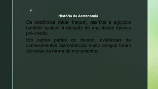 z
Os babilônios (atual Iraque), assírios e egípcios
também sabiam a duração do ano desde épocas
pré-cristãs.
Em outras partes do mundo, evidências de
conhecimentos astronômicos muito antigos foram
deixadas na forma de monumentos,
História da Astronomia
 
