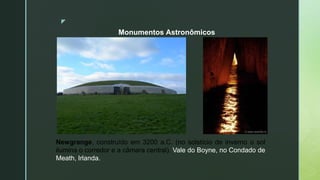 z
Monumentos Astronômicos
Newgrange, construído em 3200 a.C. (no solstício de inverno o sol
ilumina o corredor e a câmara central). Vale do Boyne, no Condado de
Meath, Irlanda.
 
