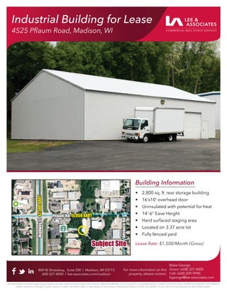 Industrial Building for Lease
4525 Pﬂaum Road, Madison, WI
Building Information
• 2,800 sq. ft. rear storage building
• 16’x10’ overhead door
• Uninsulated with potential for heat
• 14’-6” Eave Height
• Hard surfaced staging area
• Located on 3.37 acre lot
• Fully fenced yard
Lease Rate: $1,500/Month (Gross)
800 W. Broadway, Suite 500 | Madison, WI 53713
608-327-4000 | lee-associates.com/madison
Blake George
Direct: (608) 327-4005
Cell: (608) 209-9990
bgeorge@lee-associates.com
All information furnished regarding property for sale, rental or ﬁnancing is from sources deemed reliable, but no warranty or representation is made to the accuracy thereof and same is submitted to
errors, omissions, change of price, rental or other conditions prior to sale, lease or ﬁnancing or withdrawal without notice. No liability of any kind is to be imposed on the broker herein.
For more information on this
property, please contact:
Industrial Building for Lease
4525 Pﬂaum Road, Madison, WI
Pﬂaum Rd.
Pﬂaum Rd. 15,050 AADT
15,050 AADT
Highw
ay
51
Highw
ay
51
42,500
AADT
42,500
AADT
Subject Site
Subject Site
Advance
Rd.
Advance
Rd.
 
