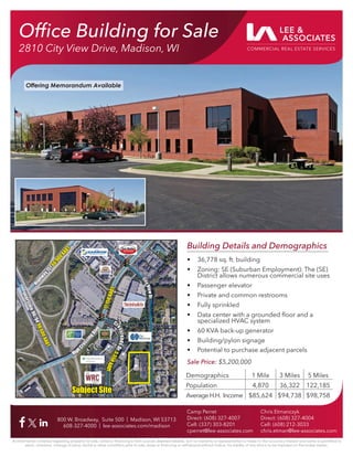 Ofﬁce Building for Sale
2810 City View Drive, Madison, WI
800 W. Broadway, Suite 500 | Madison, WI 53713
608-327-4000 | lee-associates.com/madison
All information furnished regarding property for sale, rental or ﬁnancing is from sources deemed reliable, but no warranty or representation is made to the accuracy thereof and same is submitted to
errors, omissions, change of price, rental or other conditions prior to sale, lease or ﬁnancing or withdrawal without notice. No liability of any kind is to be imposed on the broker herein.
Camp Perret
Direct: (608) 327-4007
Cell: (337) 303-8201
cperret@lee-associates.com
Chris Etmanczyk
Direct: (608) 327-4004
Cell: (608) 212-3033
chris.etman@lee-associates.com
Building Details and Demographics
• 36,778 sq. ft. building
• Zoning: SE (Suburban Employment): The (SE)
District allows numerous commercial site uses
• Passenger elevator
• Private and common restrooms
• Fully sprinkled
• Data center with a grounded ﬂoor and a
specialized HVAC system
• 60 KVA back-up generator
• Building/pylon signage
• Potential to purchase adjacent parcels
Sale Price: $5,200,000
Demographics 1 Mile 3 Miles 5 Miles
Population 4,870 36,322 122,185
Average H.H. Income $85,624 $94,738 $98,758
I
n
t
e
r
s
t
a
t
e
9
0
/
9
4
I
n
t
e
r
s
t
a
t
e
9
0
/
9
4
9
0
,
6
0
0
A
A
D
T
9
0
,
6
0
0
A
A
D
T
H
i
g
h
w
a
y
1
5
1
H
i
g
h
w
a
y
1
5
1
6
6
,
9
0
0
A
A
D
T
6
6
,
9
0
0
A
A
D
T
C
i
t
y
V
i
e
w
D
r
.
C
i
t
y
V
i
e
w
D
r
.
Cr
o
s
s
r
o
a
d
s
D
r
.
Cr
o
s
s
r
o
a
d
s
D
r
.
5
,
5
5
0
A
A
D
T
5
,
5
5
0
A
A
D
T
High
C
r
o
s
s
i
n
g
B
l
v
d
.
High
C
r
o
s
s
i
n
g
B
l
v
d
.
1
7
,
1
5
0
A
A
D
T
1
7
,
1
5
0
A
A
D
T
Subject Site
Subject Site
Offering Memorandum Available
 