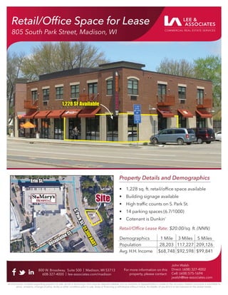 Retail/Ofﬁce Space for Lease
805 South Park Street, Madison, WI
800 W. Broadway, Suite 500 | Madison, WI 53713
608-327-4000 | lee-associates.com/madison
John Walsh
Direct: (608) 327-4002
Cell: (608) 575-1694
jwalsh@lee-associates.com
All information furnished regarding property for sale, rental or ﬁnancing is from sources deemed reliable, but no warranty or representation is made to the accuracy thereof and same is submitted to
errors, omissions, change of price, rental or other conditions prior to sale, lease or ﬁnancing or withdrawal without notice. No liability of any kind is to be imposed on the broker herein.
For more information on this
property, please contact:
Retail/Ofﬁce Space for Lease
805 South Park Street, Madison, WI
Property Details and Demographics
• 1,228 sq. ft. retail/ofﬁce space available
• Building signage available
• High trafﬁc counts on S. Park St.
• 14 parking spaces (6.7/1000)
• Cotenant is Dunkin’
Retail/Ofﬁce Lease Rate: $20.00/sq. ft. (NNN)
Demographics 1 Mile 3 Miles 5 Miles
Population 28,203 117,227 209,126
Avg. H.H. Income $68,748 $92,598 $99,841
Site
Site
Delaplaine Ct.
Delaplaine Ct.
Erin St.
Erin St.
S
.
P
a
r
k
S
t
.
S
.
P
a
r
k
S
t
.
5
1
,
3
0
0
A
A
D
T
5
1
,
3
0
0
A
A
D
T
1,228 SF Available
1,228 SF Available
 