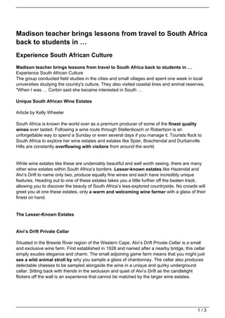 Madison teacher brings lessons from travel to South Africa
back to students in …
Experience South African Culture
Madison teacher brings lessons from travel to South Africa back to students in …
Experience South African Culture
The group conducted field studies in the cities and small villages and spent one week in local
universities studying the country's culture. They also visited coastal lines and animal reserves.
"When I was … Corbin said she became interested in South …

Unique South African Wine Estates

Article by Kelly Wheeler

South Africa is known the world over as a premium producer of some of the finest quality
wines ever tasted. Following a wine route through Stellenbosch or Robertson is an
unforgettable way to spend a Sunday or even several days if you manage it. Tourists flock to
South Africa to explore her wine estates and estates like Spier, Boschendal and Durbanville
Hills are constantly overflowing with visitors from around the world.


While wine estates like these are undeniably beautiful and well worth seeing, there are many
other wine estates within South Africa’s borders. Lesser-known estates like Hazendal and
Alvi’s Drift to name only two, produce equally fine wines and each have incredibly unique
features. Heading out to one of these estates takes you a little further off the beaten track,
allowing you to discover the beauty of South Africa’s less-explored countryside. No crowds will
greet you at one these estates, only a warm and welcoming wine farmer with a glass of their
finest on hand.


The Lesser-Known Estates


Alvi’s Drift Private Cellar

Situated in the Breede River region of the Western Cape, Alvi’s Drift Private Cellar is a small
and exclusive wine farm. First established in 1928 and named after a nearby bridge, this cellar
simply exudes elegance and charm. The small adjoining game farm means that you might just
see a wild animal stroll by why you sample a glass of chardonnay. The cellar also produces
delectable cheeses to be sampled alongside the wine in a unique and quirky underground
cellar. Sitting back with friends in the seclusion and quiet of Alvi’s Drift as the candlelight
flickers off the wall is an experience that cannot be matched by the larger wine estates.




                                                                                             1/3
 