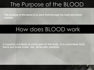 The Purpose of the BLOOD How does BLOOD work The propose of the blood is to send fluid through the heart and blood vessels it supplies nutrients to every part of the body. It is colourless fluid, there are three kinds: red, white and platelets   