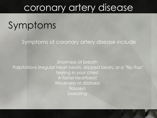 coronary artery disease Symptoms Shortness of breath  Palpitations irregular heart beats, skipped beats, or a "flip-flop" feeling in your chest  A faster heartbeat  Weakness or dizziness  Nausea  Sweating  Symptoms of coronary artery disease include 