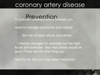 coronary artery disease Prevention To prevent coronary artery disease you  need to manage symptoms and reduce  the risk of heart attack and stroke.  Lifestyle changes for example eat the right foods and exercise. Also less stress would be good.These are the first thing you  need to do, but you may need medicines   