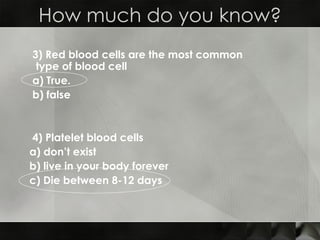 3) Red blood cells are the most common type of blood cell a) True.  b) false  4) Platelet blood cells  a) don’t exist  b) live in your body forever  c) Die between 8-12 days  How much do you know? 