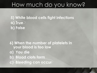 5) White blood cells fight infections a) True  b) False  6) When the number of platelets in  your blood is too low  a)  You die  b)  Blood clots form c)  Bleeding can occur  How much do you know? 