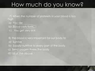 How much do you know? 7) When the number of platelets in your blood is too  high a)  You die  b)  Blood clots form.  c)  You get very sick 8)  the blood is very important for our body to a)  Survive b)  Supply nutritive to every part of the body c)  Send oxygen threw the body d)  all of the above 