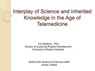 Interplay of Science and Inherited Knowledge in the Age of Telemedicine Curt Madison,  PhD Director of eLearning Program Development University of Alaska Fairbanks AAAS Arctic Science Conference 2009 Juneau, Alaska 