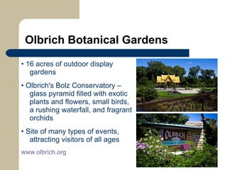 Olbrich Botanical Gardens •  16 acres of outdoor display gardens •  Olbrich's Bolz Conservatory – glass pyramid filled with exotic plants and flowers, small birds, a rushing waterfall, and fragrant orchids •  Site of many types of events, attracting visitors of all ages www.olbrich.org   