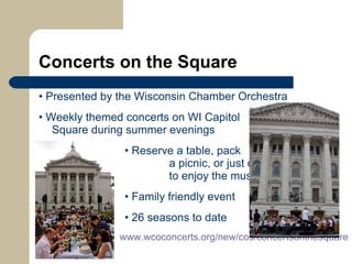 Concerts on the Square •   Presented by the Wisconsin Chamber Orchestra •   Weekly themed concerts on WI Capitol  Square during summer evenings   •  Reserve a table, pack    a picnic, or just come    to enjoy the music   •   Family friendly event   •   26 seasons to date www.wcoconcerts.org/new/cos/concertsonthesquare   