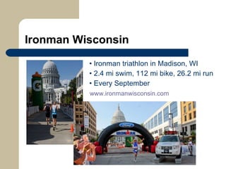 Ironman Wisconsin   •  Ironman triathlon in Madison, WI   •  2.4 mi swim, 112 mi bike, 26.2 mi run   •  Every September   www.ironmanwisconsin.com   