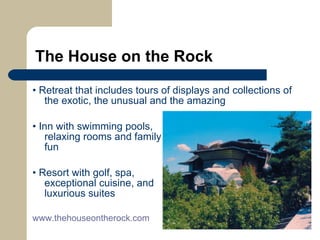 The House on the Rock •  Retreat that includes tours of displays and collections of the exotic, the unusual and the amazing  •  Inn with swimming pools,    relaxing rooms and family    fun •  Resort with golf, spa,   exceptional cuisine, and    luxurious suites www.thehouseontherock.com   