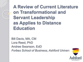 A Review of Current Literature
on Transformational and
Servant Leadership
as Applies to Distance
Education
Bill Davis, MA, CM
Lora Reed, PhD
Andree Swanson, EdD
Forbes School of Business, Ashford University
 