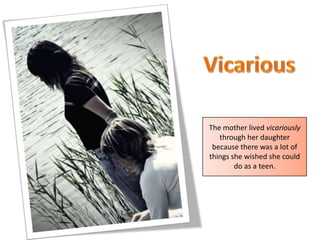VicariousThe mother lived vicariously through her daughter because there was a lot of things she wished she could do as a teen.