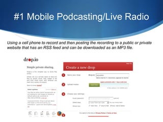 #1 Mobile Podcasting/Live RadioUsing a cell phone to record and then posting the recording to a public or private website that has an RSS feed and can be downloaded as an MP3 file.