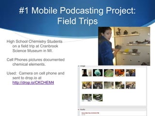 #1 Mobile Podcasting Project:  Field TripsHigh School Chemistry Students on a field trip at Cranbrook Science Museum in MI. Cell Phones pictures documented chemical elements.Used:  Camera on cell phone and sent to drop.io at http://drop.io/CKCHEM4